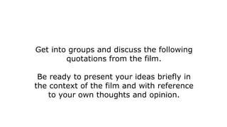 Get into groups and discuss the following
quotations from the film.
Be ready to present your ideas briefly in
the context of the film and with reference
to your own thoughts and opinion.
 