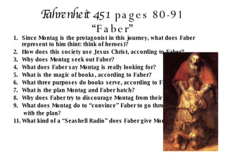 Fahrenheit 451  pages 80-91 “Faber” Since Montag is the protagonist in this journey, what does Faber represent to him (hint: think of heroes)? How does this society use Jesus Christ, according to Faber? Why does Montag seek out Faber? What does Faber say Montag is really looking for? What is the magic of books, according to Faber? What three purposes do books serve, according to Faber? What is the plan Montag and Faber hatch? Why does Faber try to discourage Montag from their plan? What does Montag do to “convince” Faber to go through   with the plan? What kind of a “Seashell Radio” does Faber give Montag? 