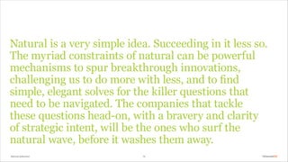 Natural Selection 14
Natural is a very simple idea. Succeeding in it less so.
The myriad constraints of natural can be powerful
mechanisms to spur breakthrough innovations,
challenging us to do more with less, and to find
simple, elegant solves for the killer questions that
need to be navigated. The companies that tackle
these questions head-on, with a bravery and clarity
of strategic intent, will be the ones who surf the
natural wave, before it washes them away.
 