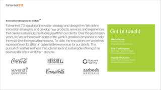 Fahrenheit212isaglobalinnovationstrategyanddesignfirm.Wedefine
innovationstrategies,anddevelopnewproducts,services,andexperiences
thatcreatesustainable,profitablegrowthforourclients.Overthepastdozen
years,we’vepartneredwithsomeoftheworld’sgreatestcompaniestohelp
themachievetheirgrowthambitions.To-date,theinnovationswe’vedefined
representover$3Billioninestimatednewrevenueforourclients.The
pursuitofhealth&wellnessthroughnaturalandsustainableofferingshas
beenapillarofourworkfromdayone. 
Mark Payne
President,Founder
MPayne@fahrenheit-212.com
Eric Turkington
SeniorNewBusinessStrategist
ETurkington@fahrenheit-212.com
Jagatjoti Khalsa
HeadofTalent,InnovationDirector
JKhalsa@fahrenheit-212.com
Get in touch!
 
