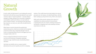 Natural Selection 4
markets. The world’s fastest growing markets for natural
personal care, for instance, are Brazil and China, with the
latter racking up 24% growth in 2013. That’s a lot of green.
With much of this growth coming at the expense of
established, less natural products, the movement
is opening doors for new winners, denting unresponsive
incumbents, reshaping retail, and remaking consumer
expectations on the way.
It took a while, but big business is now gulping the natural
Kool-Aid, for the obvious reason that natural is now worth
a fortune. Sales of “natural products” — a loosely defined
amalgam of things sitting at the crossroads of simplicity,
sustainability, health and wellness, less bad stuff and
more of nature’s bounty — are growing at rates that many
big companies can only envy, and with a breadth that few
saw coming.
What began in natural channels has gushed into
mainstream grocery, which now accounts for the majority
of natural product sales. Surprising though it may be,
Costco is surpassing Whole Foods as the biggest purveyor
of organic foods in the U.S.
From its original beachhead in food, the natural
wave has now hit dozens of categories spanning
food & beverage, health & beauty, household products
and more.
And what was initially seen as a mature market
phenomenon has proved equally powerful in emerging
Natural
Growth
 
