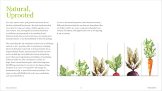 To win in the natural dynamic, these businesses need a
different playbook than the one that got them where they
are today. And for too many companies, that playbook
remains ill defined. The opportunity cost of not figuring
it out is soaring.
9
In a way, nature wasn’t just pristine and fresh; it was
the last unfettered institution — the only institution that
never gets it wrong, never has a hidden agenda, never
cuts corners, and, barring the occasional chameleon
or stick bug, never pretends to be anything it isn’t.
Nature doesn’t dress actors in lab coats, use chemicals to
simulate flavors, or use formaldehyde to fend off spoilage.
The scary thing for big companies is that trust in all things
natural is, for a growing cadre of consumers, trumping
the trust that once vested only in famous brands. To an
unprecedented degree, upstart natural brands can now
arrive at shelf day one with levels of trust and pricing
power that once took decades and millions of marketing
dollars to cultivate. The consequences of this are
huge. Hard-earned brand equity, which has long been
big CPG’s greatest barrier to entry, is by degrees being
devalued as a source of competitive advantage for
businesses trying to grow in the natural tailwind. The
same can be said of industrial scale, mass marketing,
and mass distribution.
Natural,
Uprooted
Natural Selection
 