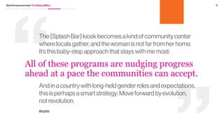 10Big Entrepreneurship The Rising Billion
Women’s roles
are evolving
Driving Forces
While the role of women in these markets has evolved, it
remains complicated; often despite being primary breadwinners
they aren’t heads of the household. While education and
economic growth are all contributors to change, new models like
Coca-Cola’s Splash Bar are empowering women to sell products
that were previously out of reach. By providing a kiosk where
women can sell various serving sizes of Coca-Cola, Splash
Bar enables women to sell products where many locals may
not have been able to afford an entire bottle.
* In full disclosure, Coca-Cola is a client of Fahrenheit 212
 