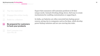 Build for a lifetime
Engage the entire family
03
02
Tap into aspiration01 Commit to developing products and services that are meant to last and
withstand multiple uses, because it will be used and reused anyway.
BOP consumers in Latin America are careful in their use of diapers.
They use one or two changes per day compared to the five or six
changes per day common among the top of the pyramid consumers.
Because they can afford only one or two changes, they expect
a higher level of absorbency in the diapers and an improved
construction of the diaper that will accommodate additional load.”
Excerpt from Fortune at the Bottom of the Pyramid: Eradicating Poverty through Profits
by C.K. Prahalad
18Big Entrepreneurship The Rising Billion
Be prepared for customers
to hack your products
04
Don’t assume one
size-fits all
05
“
 