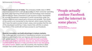 3Big Entrepreneurship The Rising Billion
The emerging middle class is ambitious and
aspirational, and they are compelling businesses that
have traditionally underserved developing markets
to action.
This market has seen a major shift, from aid-givers
pouring money and resources into charity work
to platforms that bring together local expertise,
organizations, and money to deliver home-grown
solutions that are scalable and deliver long-term impact.
Unlike the non-profit model, these enterprises have the
commercial acumen, financial resources, and brand
reach to build and sustain their innovation platforms.
Multinationals are quickly becoming significant players in
the world of social innovation as they come to terms with
the massive opportunity that lies in solving challenges in
developing markets. But, introducing innovations that truly
help those in need while ensuring they’re self-sustaining
requires an approach that looks at the Rising Billion
as customers and their own role as more than Corporate
Social Responsibility or charity. They need to solve for
both commercial and consumer needs, which is the
bedrock of the two-sided approach to innovation.
Disruptive innovation typically happens at the intersection
of constraints and a compelling need. Because
of this, markets at the end of the socio-economic
spectrum are prime for disruption and growth.
As this consumer group strengthens its spending power,
it is also developing products and services that have the
ability to not only disrupt—but replace—how business
happens elsewhere. Leading this imperative are four
major opportunities for business.
 