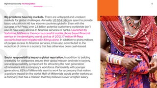 02
01Future customers are at stake. The emerging middle class in BRIC
countries is expected to add US $3.3 trillion to their consumer spending
by 2020, and improving infrastructure and technology have lowered
the barriers for these consumers to get access to basic necessities
for survival. Facebook’s investment in world connectivity under the
initiative Internet.org is equal parts virtuous and sensible. Two-thirds
of the world is not connected to the internet, which means that they
don’t have the same access to learn, enjoy, and socialize that the rest
of the developed world has. It also means that until this is solved,
two-thirds of the world will not have access to use Facebook.
Reverse innovation can build advantage in mature markets.
The challenges and constraints of developing markets can provide
solutions and insights that can improve and innovate products
with global appeal. For instance, GE Healthcare built a portable,
ultra-low cost, battery operated, easy-to-use, electrocardiograph
machine built for doctors in India and China that is now disrupting
the global market. Sold in over 90 countries, the machine is 80%
cheaper than similar products in developed markets like the U.S.
4Big Entrepreneurship The Rising Billion
“People actually
confuse Facebook
and the internet in
some places.”
Sheryl Sandberg
Chief Operating Officer, Facebook
 