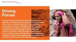 04
03
5Big Entrepreneurship The Rising Billion
Social responsibility impacts global reputation. In addition to building
credibility for companies around their global mission and role in society,
social responsibility is important for attracting the next generation
of innovators into a company’s workforce. Particularly with younger
generations, 62% of Millennials want to work for a company that makes
a positive impact on the world. Half of Millennials would prefer working at
a company that has a mission that they believe in over a higher salary.
Big problems have big markets. There are untapped and unsolved
markets for global challenges. Annually, US $54 billion is spent to provide
basic education in 46 low income countries globally. Even with the
success of M-Pesa, over 2.5 billion potential customers worldwide don’t
use or have easy access to financial services or banks. Launched by
Vodafone, M-Pesa is the most successful mobile phone based financial
service in the developing world, and as of 2012, 17 million M-Pesa
accounts had been registered in Kenya alone. In addition to giving millions
of people access to financial services, it has also contributed to the
reduction of crime in a society that has otherwise been cash-based.
 