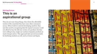 6Big Entrepreneurship The Rising Billion
As many multinationals have learned the hard way by not
following a two-sided innovation approach, it does not simply
work to take a successful innovation from a developed
market and drop it into an emerging one. From education
and healthcare to hygiene and clean water, developing
economies represent multi-billion dollar markets and
areas for huge impact. These emerging consumers are as
diverse as they are large. Yet while they vary geographically,
culturally, in religion, and in language, there are some shared
fundamental environmental and emotional needs.
Driving
Forces
 