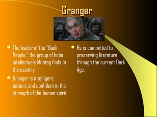 Granger


 The leader of the “Book          He is committed to
  People,” the group of hobo        preserving literature
  intellectuals Montag finds in     through the current Dark
  the country.                      Age.
 Granger is intelligent,
  patient, and confident in the
  strength of the human spirit
 