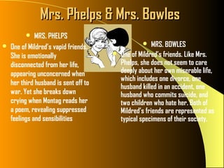 Mrs. Phelps & Mrs. Bowles
             MRS. PHELPS
   One of Mildred’s vapid friends.                    MRS. BOWLES
    She is emotionally                    One of Mildred’s friends. Like Mrs.
    disconnected from her life,            Phelps, she does not seem to care
    appearing unconcerned when             deeply about her own miserable life,
                                           which includes one divorce, one
    her third husband is sent off to
                                           husband killed in an accident, one
    war. Yet she breaks down               husband who commits suicide, and
    crying when Montag reads her           two children who hate her. Both of
    a poem, revealing suppressed           Mildred’s friends are represented as
    feelings and sensibilities             typical specimens of their society.
 