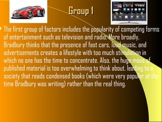 Group 1
 The first group of factors includes the popularity of competing forms
  of entertainment such as television and radio. More broadly,
  Bradbury thinks that the presence of fast cars, loud music, and
  advertisements creates a lifestyle with too much stimulation in
  which no one has the time to concentrate. Also, the huge mass of
  published material is too overwhelming to think about, leading to a
  society that reads condensed books (which were very popular at the
  time Bradbury was writing) rather than the real thing.
 