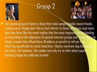 Group 2

 The second group of factors, those that make people hostile toward books,
  involves envy. People don’t like to feel inferior to those who have read more
  than they have. But the novel implies that the most important factor leading
  to censorship is the objections of special-interest groups and “minorities” to
  things in books that offend them. Bradbury is careful to refrain from
  referring specifically to racial minorities—Beatty mentions dog lovers and
  cat lovers, for instance. The reader can only try to infer which special-
  interest groups he really has in mind.
 