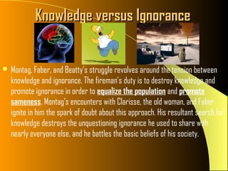 Knowledge versus Ignorance


 Montag, Faber, and Beatty’s struggle revolves around the tension between
  knowledge and ignorance. The fireman’s duty is to destroy knowledge and
  promote ignorance in order to equalize the population and promote
  sameness. Montag’s encounters with Clarisse, the old woman, and Faber
  ignite in him the spark of doubt about this approach. His resultant search for
  knowledge destroys the unquestioning ignorance he used to share with
  nearly everyone else, and he battles the basic beliefs of his society.
 