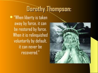 Dorothy Thompson:
“When liberty is taken
   away by force, it can
  be restored by force.
  When it is relinquished
  voluntarily by default,
     it can never be
       recovered.”
 