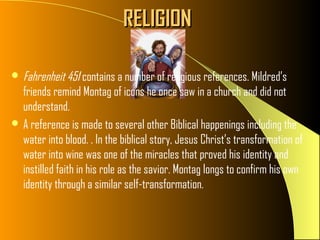 RELIGION

 Fahrenheit 451 contains a number of religious references. Mildred’s
  friends remind Montag of icons he once saw in a church and did not
  understand.
 A reference is made to several other Biblical happenings including the
  water into blood. . In the biblical story, Jesus Christ’s transformation of
  water into wine was one of the miracles that proved his identity and
  instilled faith in his role as the savior. Montag longs to confirm his own
  identity through a similar self-transformation.
 