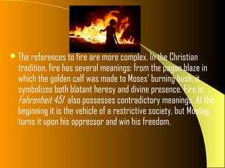  The references to fire are more complex. In the Christian
  tradition, fire has several meanings: from the pagan blaze in
  which the golden calf was made to Moses’ burning bush, it
  symbolizes both blatant heresy and divine presence. Fire in
  Fahrenheit 451 also possesses contradictory meanings. At the
  beginning it is the vehicle of a restrictive society, but Montag
  turns it upon his oppressor and win his freedom.
 