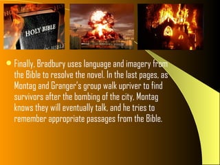 Finally, Bradbury uses language and imagery from
  the Bible to resolve the novel. In the last pages, as
  Montag and Granger’s group walk upriver to find
  survivors after the bombing of the city, Montag
  knows they will eventually talk, and he tries to
  remember appropriate passages from the Bible.
 