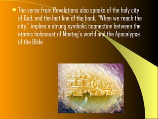  The verse from Revelations also speaks of the holy city
  of God, and the last line of the book, “When we reach the
  city,” implies a strong symbolic connection between the
  atomic holocaust of Montag’s world and the Apocalypse
  of the Bible
 