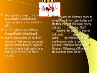 Blood
   Blood appears throughout the novel         Bradbury uses the electronic device to
    as a symbol of a human being’s
                                                reveal Mildred’s corrupted insides and
    repressed soul or primal, instinctive
                                                the thick sediment of delusion, misery,
    self.                                       and self-hatred within her. The Snake
   Ex: The replacement of Mildred’s            has explored “the layer upon layer of
    diseased blood with fresh blood.            night and stone and stagnant spring
   Mildred, whose primal self has been         water,” but its replacement of her blood
    irretrievably lost, remains unchanged       could not rejuvenate her soul. Her
    when her poisoned blood is replaced         poisoned, replaceable blood signifies
    with fresh, mechanically administered       the empty lifelessness of Mildred and
    blood by the Electric-Eyed Snake            the countless others like her.
    machine.
 