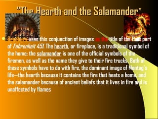 “The Hearth and the Salamander”

 Bradbury uses this conjunction of images as the title of the first part
  of Fahrenheit 451. The hearth, or fireplace, is a traditional symbol of
  the home; the salamander is one of the official symbols of the
  firemen, as well as the name they give to their fire trucks. Both of
  these symbols have to do with fire, the dominant image of Montag’s
  life—the hearth because it contains the fire that heats a home, and
  the salamander because of ancient beliefs that it lives in fire and is
  unaffected by flames
 