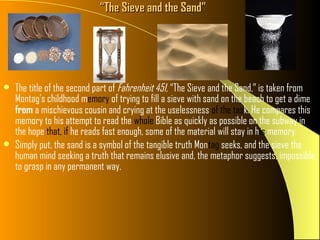 “The Sieve and the Sand”




   The title of the second part of Fahrenheit 451, “The Sieve and the Sand,” is taken from
    Montag’s childhood memory of trying to fill a sieve with sand on the beach to get a dime
    from a mischievous cousin and crying at the uselessness of the task. He compares this
    memory to his attempt to read the whole Bible as quickly as possible on the subway in
    the hope that, if he reads fast enough, some of the material will stay in his memory.
   Simply put, the sand is a symbol of the tangible truth Montag seeks, and the sieve the
    human mind seeking a truth that remains elusive and, the metaphor suggests, impossible
    to grasp in any permanent way.
 