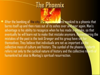 The Phoenix

 After the bombing of the city, Granger compares mankind to a phoenix that
  burns itself up and then rises out of its ashes over and over again. Man’s
  advantage is his ability to recognize when he has made a mistake, so that
  eventually he will learn not to make that mistake anymore. Remembering the
  mistakes of the past is the task Granger and his group have set for
  themselves. They believe that individuals are not as important as the
  collective mass of culture and history. The symbol of the phoenix’s rebirth
  refers not only to the cyclical nature of history and the collective rebirth of
  humankind but also to Montag’s spiritual resurrection.
 