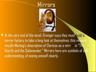 Mirrors



 At the very end of the novel, Granger says they must build a
  mirror factory to take a long look at themselves; this remark
  recalls Montag’s description of Clarisse as a mirror in “The
  Hearth and the Salamander.” Mirrors here are symbols of self-
  understanding, of seeing oneself clearly.
 