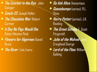  The Catcher in the Rye: John    Go Ask Alice: Anonymous
  Salinger                        Goosebumps (series): R.L.
 Catch-22: Joseph Heller          Stine
 The Chocolate War: Robert       Harry Potter (series): J.K.
  Cormier                          Rowling
 A Day No Pigs Would Die:        The Great Gatsby: F. Scott
  Robert Newton Peck               Fitzgerald
 Flowers for Algernon: Daniel    Julie of the Wolves: Jean
  Keyes                            Craighead George
 The Giver: Lois Lowry           Lord of the Flies: William
                                   Golding
 