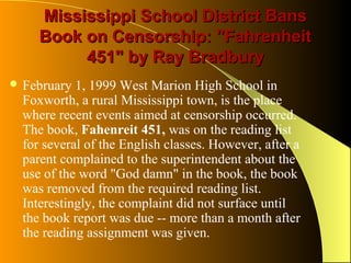 Mississippi School District Bans
     Book on Censorship: "Fahrenheit
          451" by Ray Bradbury
 February  1, 1999 West Marion High School in
  Foxworth, a rural Mississippi town, is the place
  where recent events aimed at censorship occurred.
  The book, Fahenreit 451, was on the reading list
  for several of the English classes. However, after a
  parent complained to the superintendent about the
  use of the word "God damn" in the book, the book
  was removed from the required reading list.
  Interestingly, the complaint did not surface until
  the book report was due -- more than a month after
  the reading assignment was given.
 