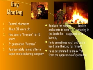 Guy
     Montag
1.   Central character              Realizes the emptiness of his life
2.   About 30 years old              and starts to search for meaning in
3.   Has been a “fireman” for 10     the books he is supposed to be
     years                           burning
                                    He is sometimes rash and has a
4.   3rd generation “fireman”
                                     hard time thinking for himself
5.   Appropriately named after a    He is determined to break free
     paper-manufacturing company     from the oppression of ignorance
 