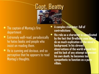 Capt. Beatty

 The captain of Montag’s fire          A complex character, full of
                                         contradictions
  department
                                        His role as a character is complicated
 Extremely well-read, paradoxically
                                         by the fact that Bradbury uses him to
  he hates books and people who          do so much explication of the novel’s
  insist on reading them.                background. In his shrewd
 He is cunning and devious, and so      observations of the world around him
                                         and his lack of any attempt to prevent
  perceptive that he appears to read     his own death, he becomes too
  Montag’s thoughts.                     sympathetic to function as a pure
                                         villain.
 