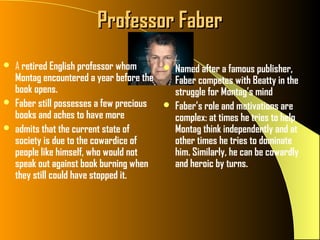 Professor Faber
   A retired English professor whom          Named after a famous publisher,
    Montag encountered a year before the       Faber competes with Beatty in the
    book opens.                                struggle for Montag’s mind
   Faber still possesses a few precious      Faber’s role and motivations are
    books and aches to have more               complex: at times he tries to help
   admits that the current state of           Montag think independently and at
    society is due to the cowardice of         other times he tries to dominate
    people like himself, who would not         him. Similarly, he can be cowardly
    speak out against book burning when        and heroic by turns.
    they still could have stopped it.
 