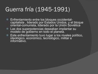 Guerra fría (1945-1991) Enfrentamiento entre los bloques occidental-capitalista , liderado por Estados Unidos, y el bloque oriental-comunista, liderado por la Unión Soviética Las dos superpotencias deseaban implantar su modelo de gobierno en todo el planeta. Este enfrentamiento tuvo lugar a los niveles político, ideológico, económico, tecnológico, militar e informativo. 