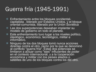 Guerra fría (1945-1991) Enfrentamiento entre los bloques occidental-capitalista , liderado por Estados Unidos, y el bloque oriental-comunista, liderado por la Unión Soviética Las dos superpotencias deseaban implantar su modelo de gobierno en todo el planeta. Este enfrentamiento tuvo lugar a los niveles político, ideológico, económico, tecnológico, militar e informativo. Ninguno de los dos bloques tomó nunca acciones directas contra el otro, razón por la que se denominó al conflicto "guerra fría". Estas dos potencias se limitaron a actuar como "ejes" influyentes de poder en el contexto internacional, y a la cooperación económica y militar con los países aliados o satélites de uno de los bloques contra los del otro. 