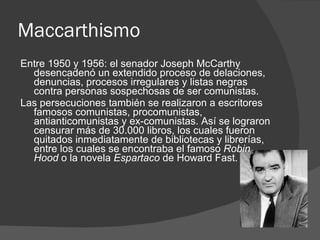 Maccarthismo  Entre 1950 y 1956: el senador Joseph McCarthy desencadenó un extendido proceso de delaciones, denuncias, procesos irregulares y listas negras contra personas sospechosas de ser comunistas. Las persecuciones también se realizaron a escritores famosos comunistas, procomunistas, antianticomunistas y ex-comunistas. Así se lograron censurar más de 30.000 libros, los cuales fueron quitados inmediatamente de bibliotecas y librerías, entre los cuales se encontraba el famoso  Robin    Hood  o la novela  Espartaco  de Howard Fast. 