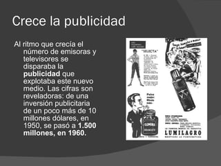 Crece la publicidad Al ritmo que crecía el número de emisoras y televisores se disparaba la  publicidad  que explotaba este nuevo medio. Las cifras son reveladoras: de una inversión publicitaria de un poco más de 10 millones dólares, en 1950, se pasó a  1.500 millones, en 1960. 