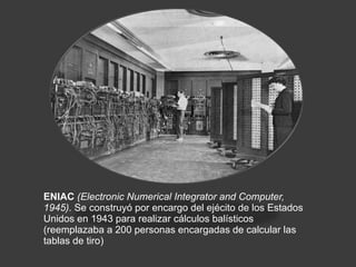 ENIAC  (Electronic Numerical Integrator and Computer, 1945).  Se construyó por encargo del ejécito de los Estados Unidos en 1943 para realizar cálculos balísticos (reemplazaba a 200 personas encargadas de calcular las tablas de tiro)  