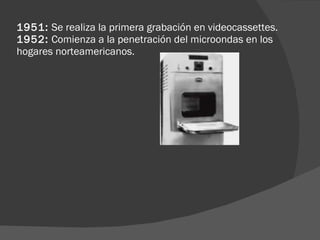 1951:  Se realiza la primera grabación en videocassettes.  1952:  Comienza a la penetración del microondas en los hogares norteamericanos.  