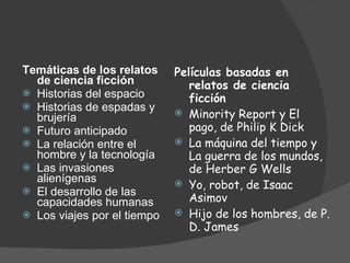 Temáticas de los relatos de ciencia ficción Historias del espacio  Historias de espadas y brujería Futuro anticipado La relación entre el hombre y la tecnología  Las invasiones alienígenas  El desarrollo de las capacidades humanas  Los viajes por el tiempo Películas basadas en relatos de ciencia ficción Minority Report y El pago, de Philip K Dick La máquina del tiempo y La guerra de los mundos, de Herber G Wells Yo, robot, de Isaac Asimov Hijo de los hombres, de P. D. James 