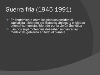 Guerra fría (1945-1991) Enfrentamiento entre los bloques occidental-capitalista , liderado por Estados Unidos, y el bloque oriental-comunista, liderado por la Unión Soviética Las dos superpotencias deseaban implantar su modelo de gobierno en todo el planeta. 