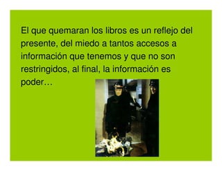 El que quemaran los libros es un reflejo del
presente, del miedo a tantos accesos a
información que tenemos y que no son
restringidos, al final, la información es
poder…
 