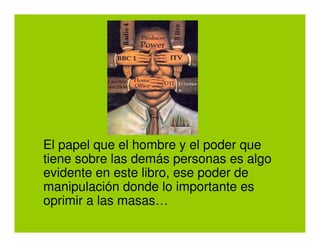 El papel que el hombre y el poder que
tiene sobre las demás personas es algo
evidente en este libro, ese poder de
manipulación donde lo importante es
oprimir a las masas…
 