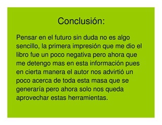 Conclusión:
Pensar en el futuro sin duda no es algo
sencillo, la primera impresión que me dio el
libro fue un poco negativa pero ahora que
me detengo mas en esta información pues
en cierta manera el autor nos advirtió un
poco acerca de toda esta masa que se
generaría pero ahora solo nos queda
aprovechar estas herramientas.
 