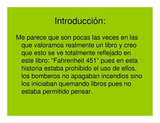 Introducción:
Me parece que son pocas las veces en las
 que valoramos realmente un libro y creo
 que esto se ve totalmente reflejado en
 este libro: “Fahrenheit 451” pues en esta
 historia estaba prohibido el uso de ellos,
 los bomberos no apagaban incendios sino
 los iniciaban quemando libros pues no
 estaba permitido pensar.
 