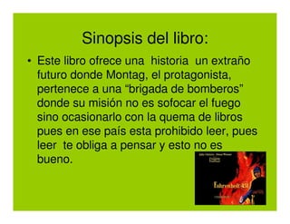 Sinopsis del libro:
• Este libro ofrece una historia un extraño
  futuro donde Montag, el protagonista,
  pertenece a una “brigada de bomberos”
  donde su misión no es sofocar el fuego
  sino ocasionarlo con la quema de libros
  pues en ese país esta prohibido leer, pues
  leer te obliga a pensar y esto no es
  bueno.
 