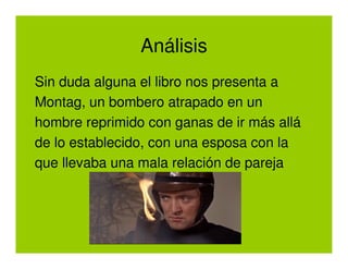 Análisis
Sin duda alguna el libro nos presenta a
Montag, un bombero atrapado en un
hombre reprimido con ganas de ir más allá
de lo establecido, con una esposa con la
que llevaba una mala relación de pareja
 