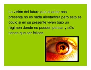 La visión del futuro que el autor nos
presenta no es nada alentadora pero esto es
obvio si en su presente viven bajo un
régimen donde no pueden pensar y sólo
tienen que ser felices.
 