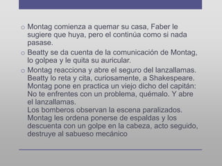 o Montag comienza a quemar su casa, Faber le
sugiere que huya, pero el continúa como si nada
pasase.
o Beatty se da cuenta de la comunicación de Montag,
lo golpea y le quita su auricular.
o Montag reacciona y abre el seguro del lanzallamas.
Beatty lo reta y cita, curiosamente, a Shakespeare.
Montag pone en practica un viejo dicho del capitán:
No te enfrentes con un problema, quémalo. Y abre
el lanzallamas.
Los bomberos observan la escena paralizados.
Montag les ordena ponerse de espaldas y los
descuenta con un golpe en la cabeza, acto seguido,
destruye al sabueso mecánico
 