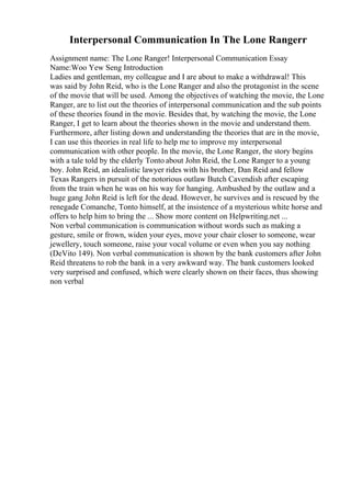 Interpersonal Communication In The Lone Rangerr
Assignment name: The Lone Ranger! Interpersonal Communication Essay
Name:Woo Yew Seng Introduction
Ladies and gentleman, my colleague and I are about to make a withdrawal! This
was said by John Reid, who is the Lone Ranger and also the protagonist in the scene
of the movie that will be used. Among the objectives of watching the movie, the Lone
Ranger, are to list out the theories of interpersonal communication and the sub points
of these theories found in the movie. Besides that, by watching the movie, the Lone
Ranger, I get to learn about the theories shown in the movie and understand them.
Furthermore, after listing down and understanding the theories that are in the movie,
I can use this theories in real life to help me to improve my interpersonal
communication with other people. In the movie, the Lone Ranger, the story begins
with a tale told by the elderly Tonto about John Reid, the Lone Ranger to a young
boy. John Reid, an idealistic lawyer rides with his brother, Dan Reid and fellow
Texas Rangers in pursuit of the notorious outlaw Butch Cavendish after escaping
from the train when he was on his way for hanging. Ambushed by the outlaw and a
huge gang John Reid is left for the dead. However, he survives and is rescued by the
renegade Comanche, Tonto himself, at the insistence of a mysterious white horse and
offers to help him to bring the ... Show more content on Helpwriting.net ...
Non verbal communication is communication without words such as making a
gesture, smile or frown, widen your eyes, move your chair closer to someone, wear
jewellery, touch someone, raise your vocal volume or even when you say nothing
(DeVito 149). Non verbal communication is shown by the bank customers after John
Reid threatens to rob the bank in a very awkward way. The bank customers looked
very surprised and confused, which were clearly shown on their faces, thus showing
non verbal
 