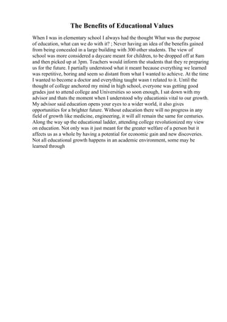 The Benefits of Educational Values
When I was in elementary school I always had the thought What was the purpose
of education, what can we do with it? ; Never having an idea of the benefits gained
from being concealed in a large building with 300 other students. The view of
school was more considered a daycare meant for children, to be dropped off at 8am
and then picked up at 3pm. Teachers would inform the students that they re preparing
us for the future. I partially understood what it meant because everything we learned
was repetitive, boring and seem so distant from what I wanted to achieve. At the time
I wanted to become a doctor and everything taught wasn t related to it. Until the
thought of college anchored my mind in high school, everyone was getting good
grades just to attend college and Universities so soon enough, I sat down with my
advisor and thats the moment when I understood why educationis vital to our growth.
My advisor said education opens your eyes to a wider world, it also gives
opportunities for a brighter future. Without education there will no progress in any
field of growth like medicine, engineering, it will all remain the same for centuries.
Along the way up the educational ladder, attending college revolutionized my view
on education. Not only was it just meant for the greater welfare of a person but it
affects us as a whole by having a potential for economic gain and new discoveries.
Not all educational growth happens in an academic environment, some may be
learned through
 